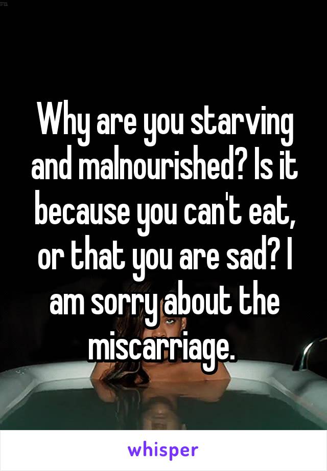 Why are you starving and malnourished? Is it because you can't eat, or that you are sad? I am sorry about the miscarriage. 