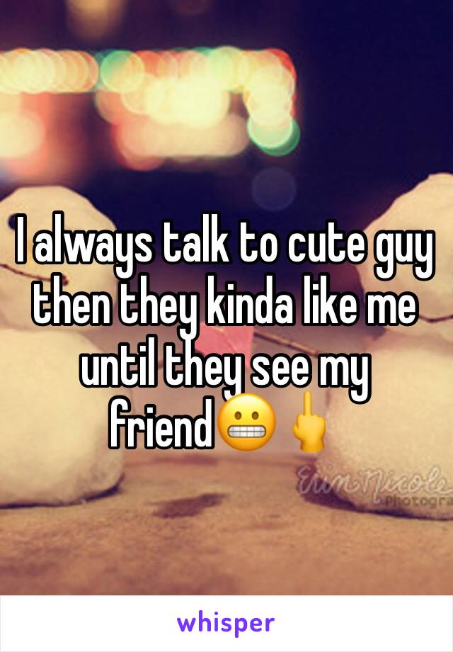 I always talk to cute guy then they kinda like me until they see my friend😬🖕