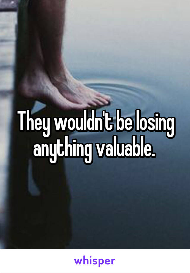 They wouldn't be losing anything valuable. 