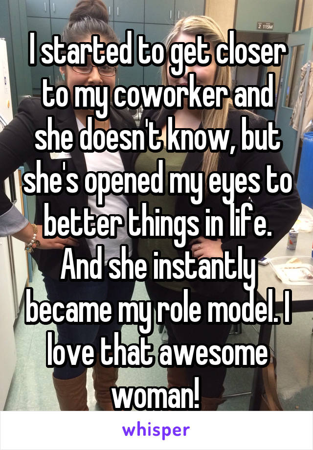 I started to get closer to my coworker and she doesn't know, but she's opened my eyes to better things in life. And she instantly became my role model. I love that awesome woman! 