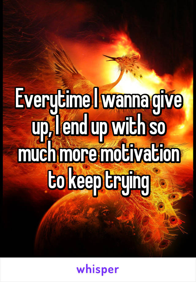 Everytime I wanna give up, I end up with so much more motivation to keep trying