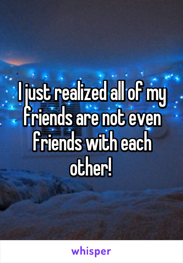 I just realized all of my friends are not even friends with each other! 