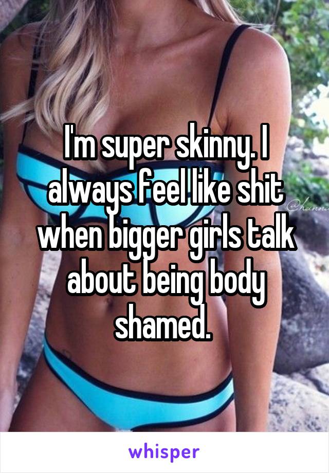 I'm super skinny. I always feel like shit when bigger girls talk about being body shamed. 