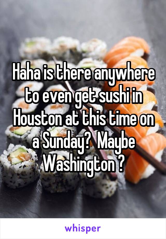 Haha is there anywhere to even get sushi in Houston at this time on a Sunday?  Maybe Washington ?