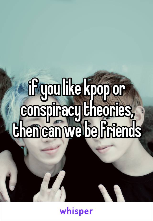 if you like kpop or conspiracy theories, then can we be friends