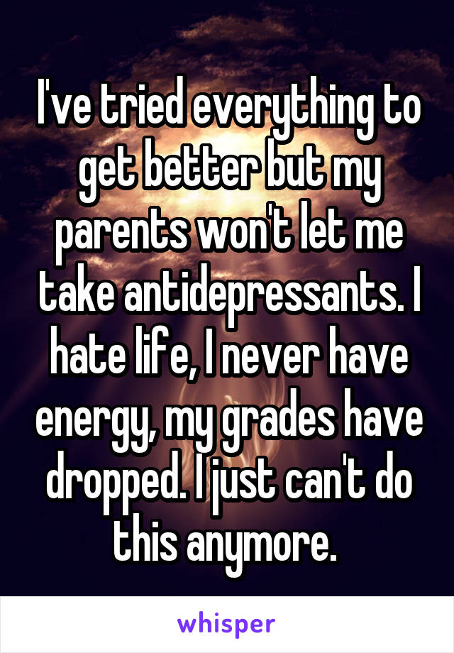 I've tried everything to get better but my parents won't let me take antidepressants. I hate life, I never have energy, my grades have dropped. I just can't do this anymore. 