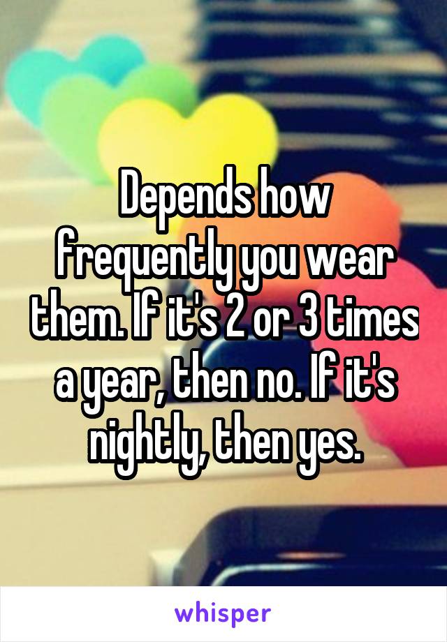 Depends how frequently you wear them. If it's 2 or 3 times a year, then no. If it's nightly, then yes.