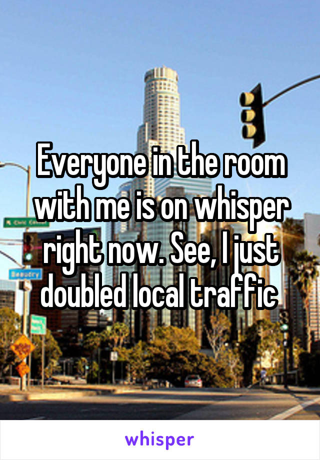 Everyone in the room with me is on whisper right now. See, I just doubled local traffic 