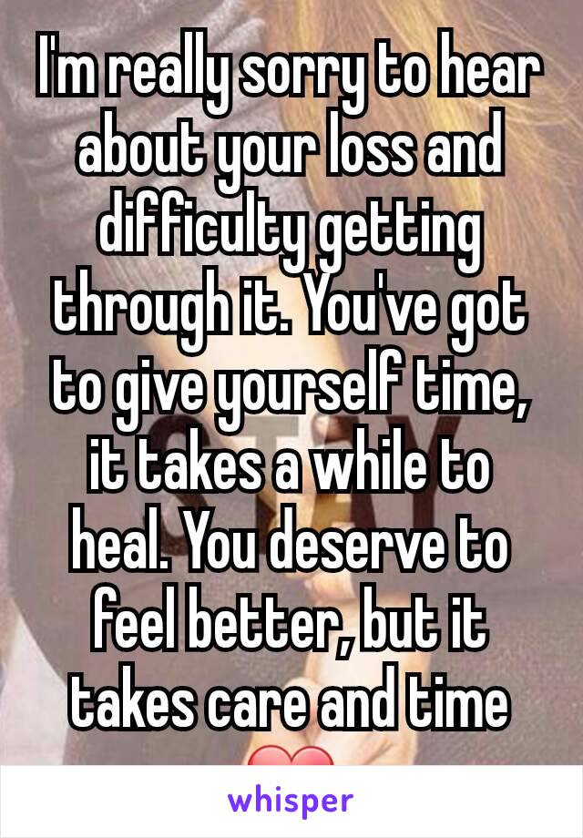 I'm really sorry to hear about your loss and difficulty getting through it. You've got to give yourself time, it takes a while to heal. You deserve to feel better, but it takes care and time ❤