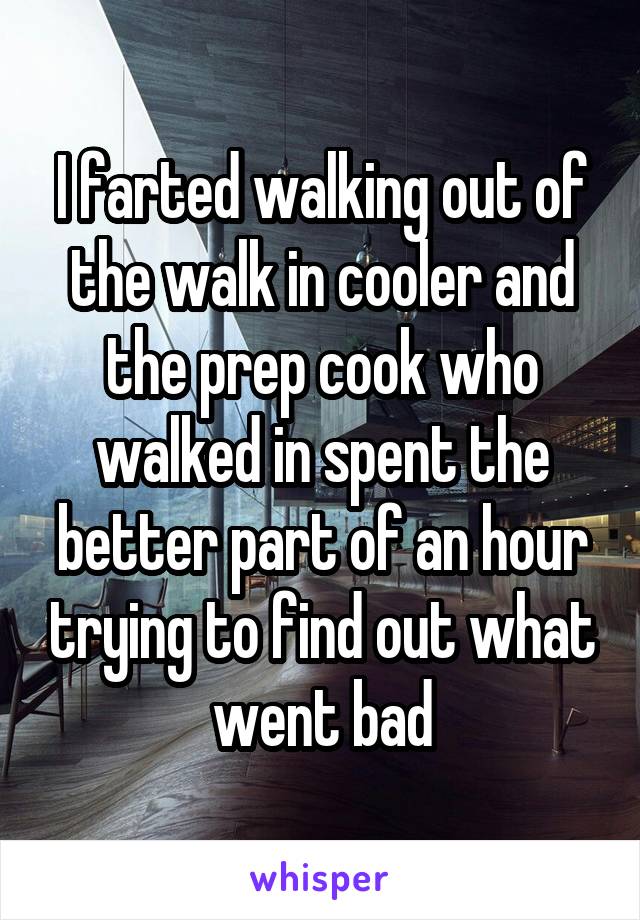 I farted walking out of the walk in cooler and the prep cook who walked in spent the better part of an hour trying to find out what went bad