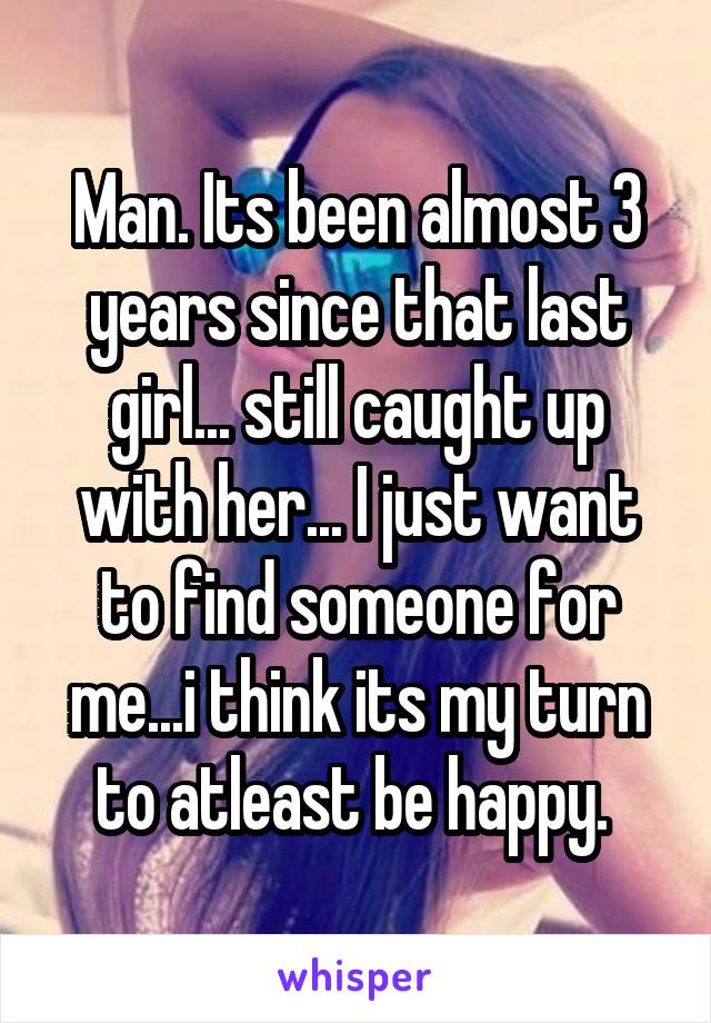 Man. Its been almost 3 years since that last girl... still caught up with her... I just want to find someone for me...i think its my turn to atleast be happy. 