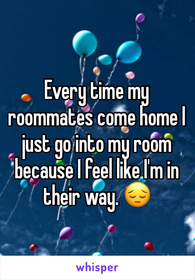 Every time my roommates come home I just go into my room because I feel like I'm in their way. 😔