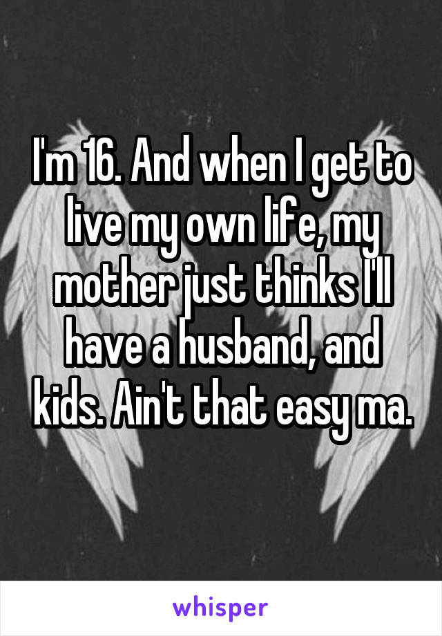 I'm 16. And when I get to live my own life, my mother just thinks I'll have a husband, and kids. Ain't that easy ma. 