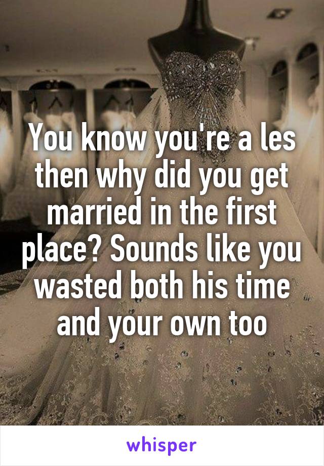 You know you're a les then why did you get married in the first place? Sounds like you wasted both his time and your own too