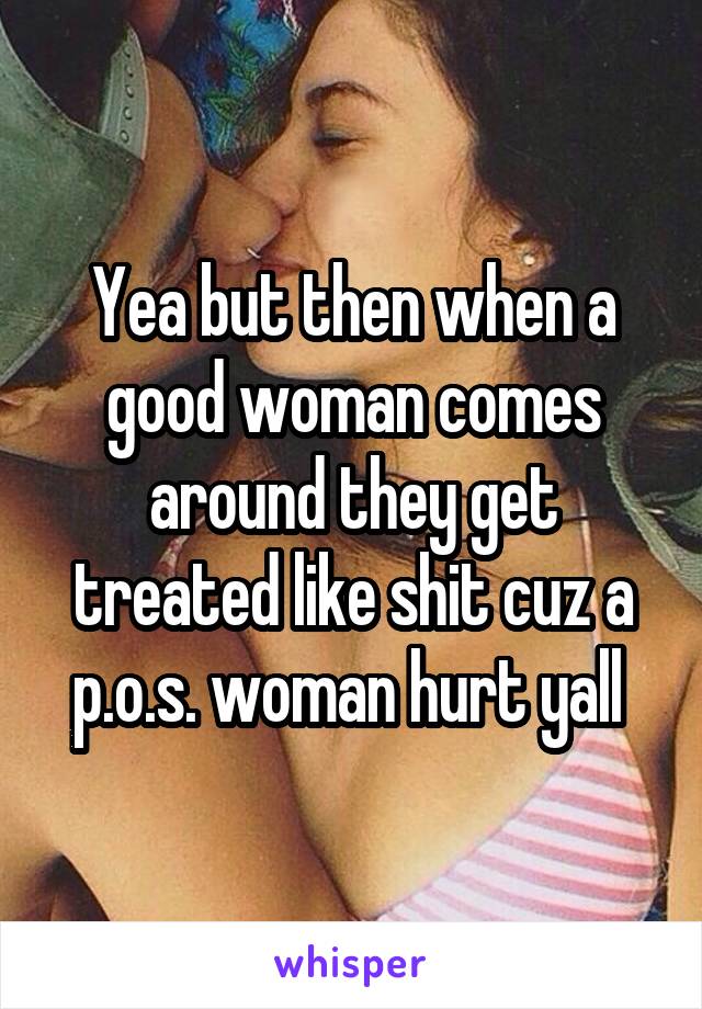 Yea but then when a good woman comes around they get treated like shit cuz a p.o.s. woman hurt yall 