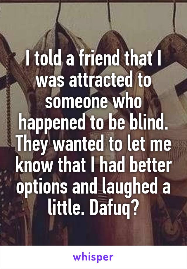 I told a friend that I was attracted to someone who happened to be blind. They wanted to let me know that I had better options and laughed a little. Dafuq?