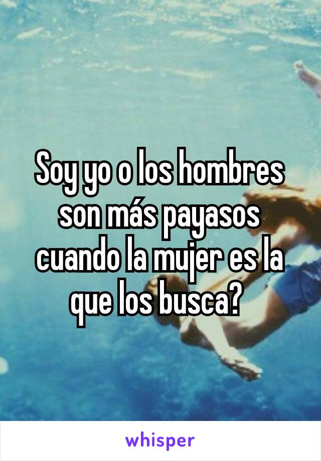 Soy yo o los hombres son más payasos cuando la mujer es la que los busca? 