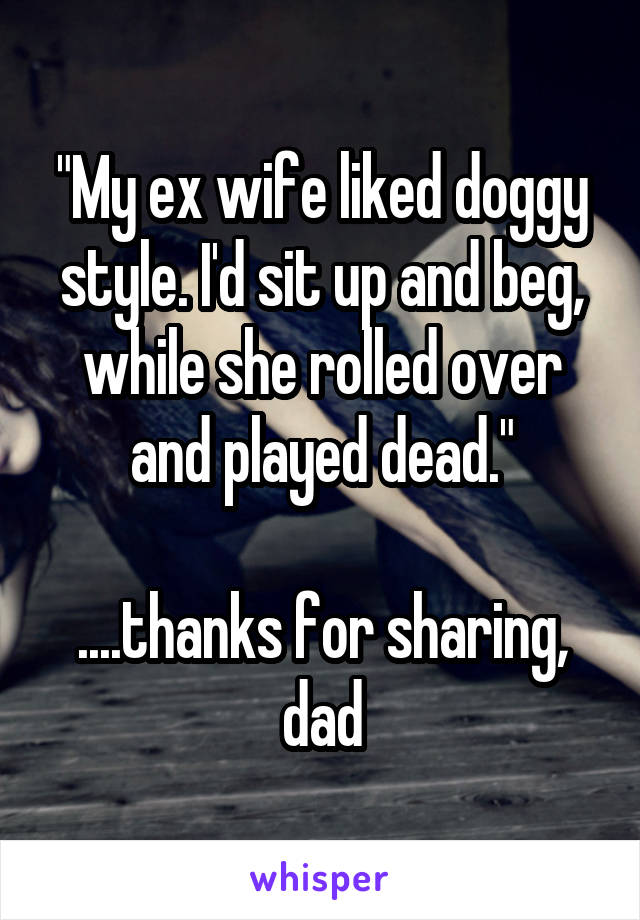 "My ex wife liked doggy style. I'd sit up and beg, while she rolled over and played dead."

....thanks for sharing, dad