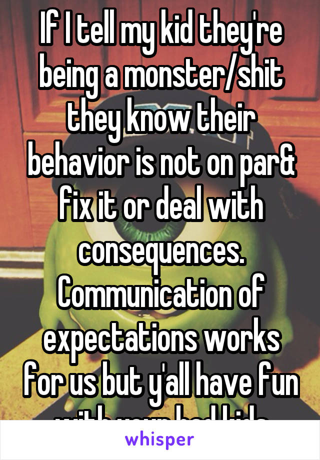 If I tell my kid they're being a monster/shit they know their behavior is not on par& fix it or deal with consequences. Communication of expectations works for us but y'all have fun with your bad kids