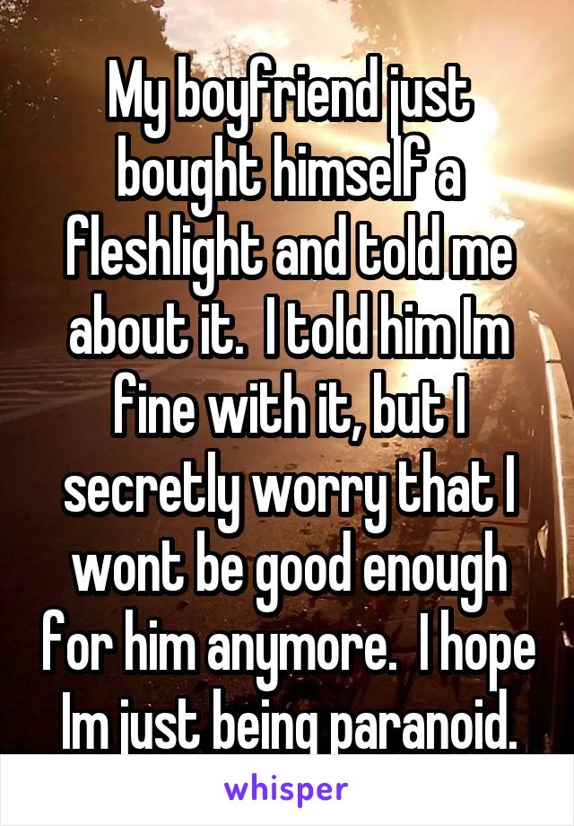 My boyfriend just bought himself a fleshlight and told me about it.  I told him Im fine with it, but I secretly worry that I wont be good enough for him anymore.  I hope Im just being paranoid.