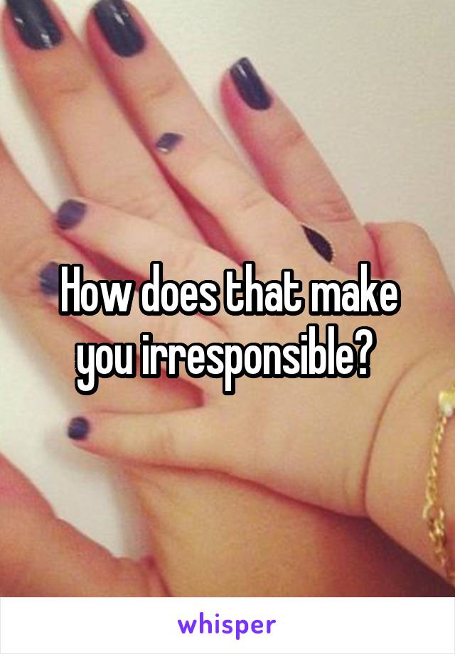 How does that make you irresponsible? 