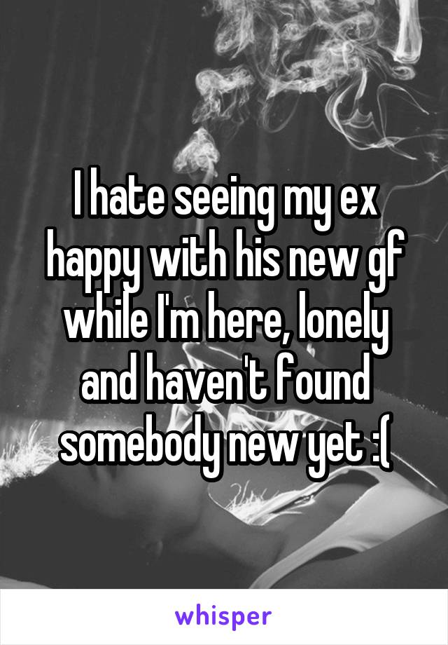 I hate seeing my ex happy with his new gf while I'm here, lonely and haven't found somebody new yet :(