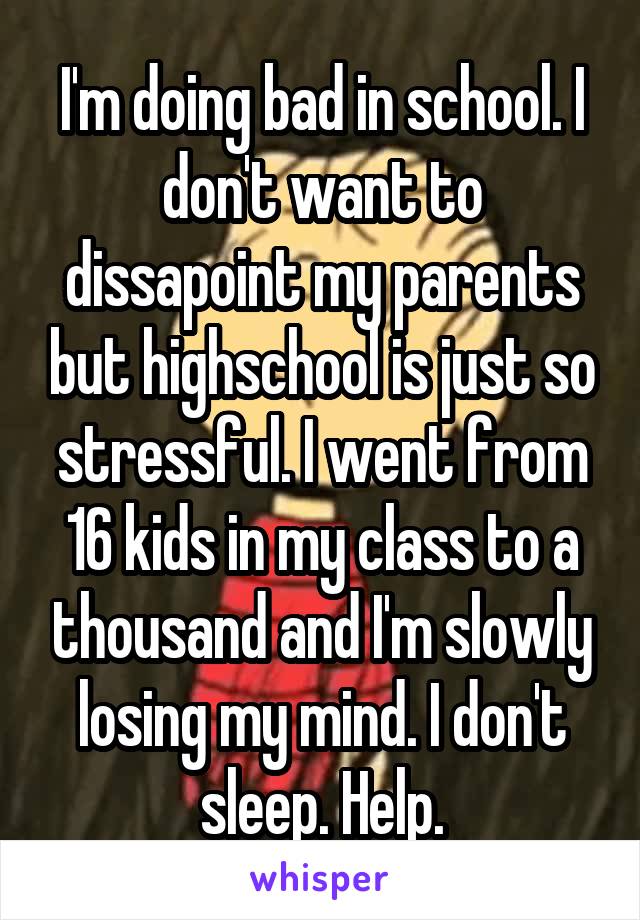 I'm doing bad in school. I don't want to dissapoint my parents but highschool is just so stressful. I went from 16 kids in my class to a thousand and I'm slowly losing my mind. I don't sleep. Help.