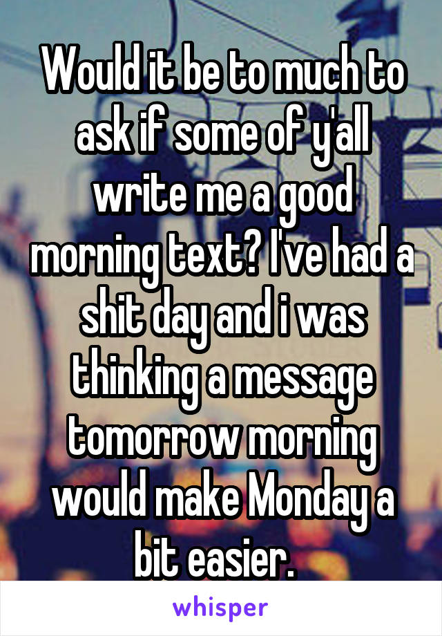 Would it be to much to ask if some of y'all write me a good morning text? I've had a shit day and i was thinking a message tomorrow morning would make Monday a bit easier.  