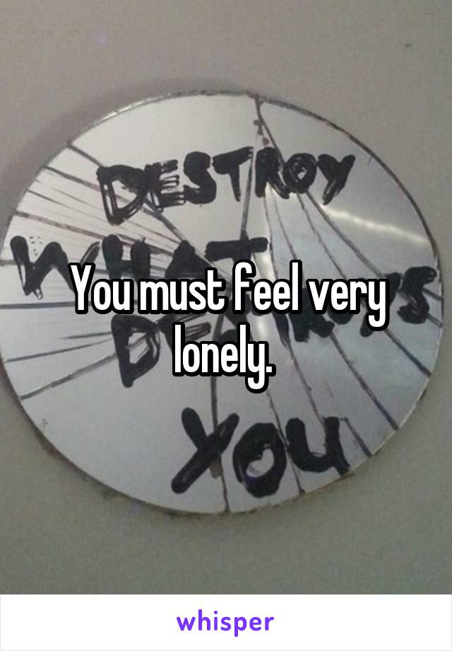 You must feel very lonely. 