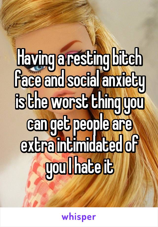 Having a resting bitch face and social anxiety is the worst thing you can get people are extra intimidated of you I hate it