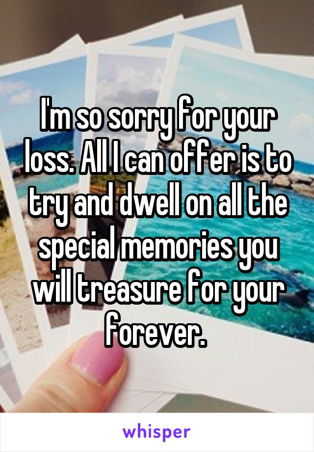 I'm so sorry for your loss. All I can offer is to try and dwell on all the special memories you will treasure for your forever. 