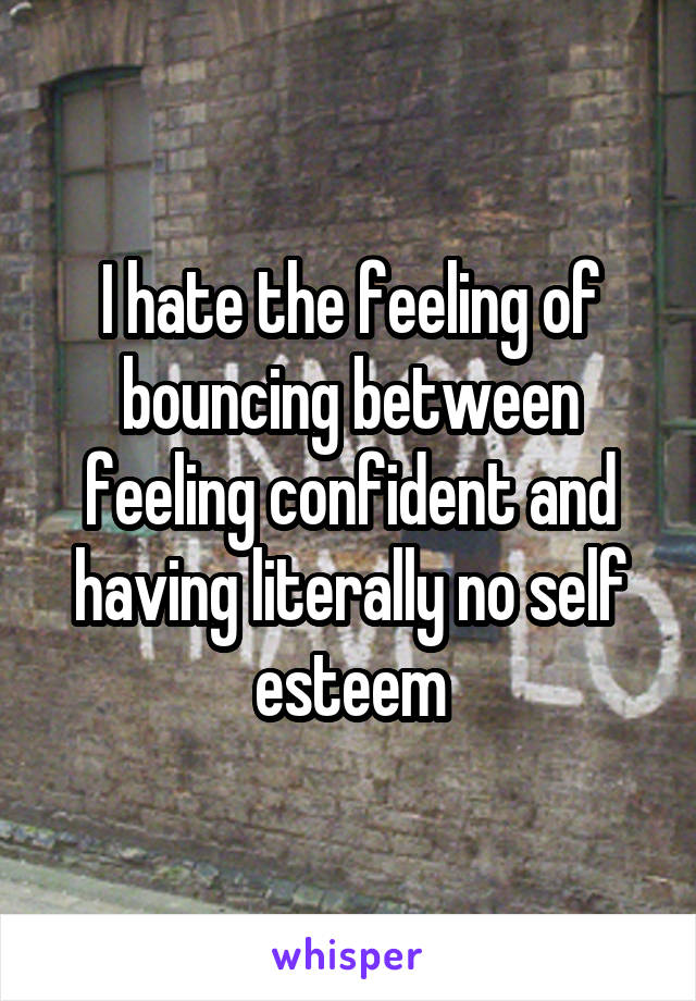 I hate the feeling of bouncing between feeling confident and having literally no self esteem