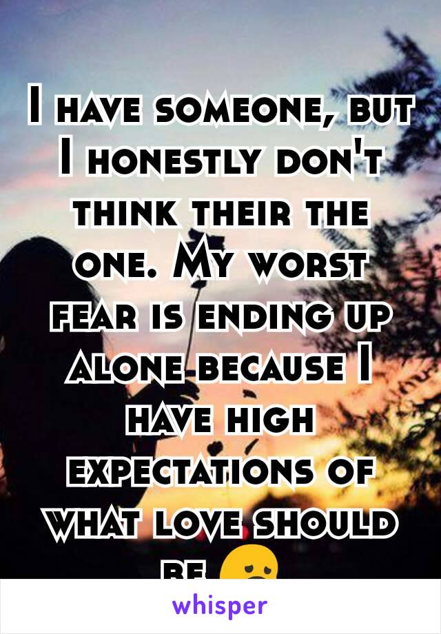 I have someone, but I honestly don't think their the one. My worst fear is ending up alone because I have high expectations of what love should be 😞