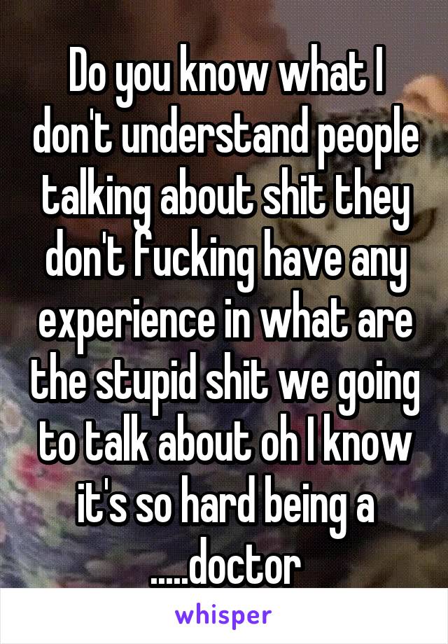 Do you know what I don't understand people talking about shit they don't fucking have any experience in what are the stupid shit we going to talk about oh I know it's so hard being a .....doctor