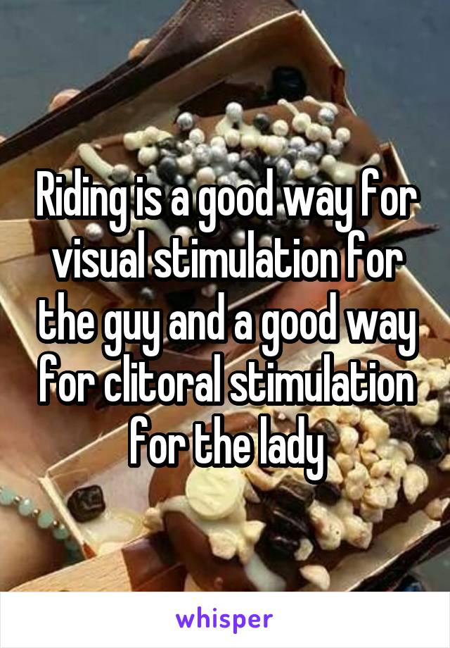 Riding is a good way for visual stimulation for the guy and a good way for clitoral stimulation for the lady