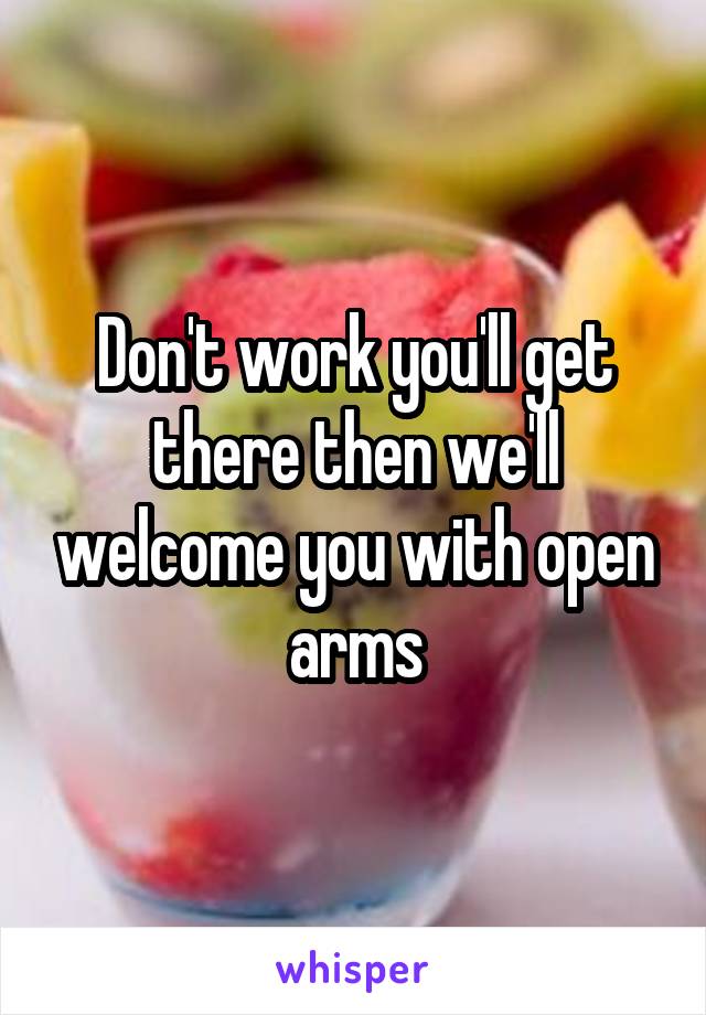 Don't work you'll get there then we'll welcome you with open arms