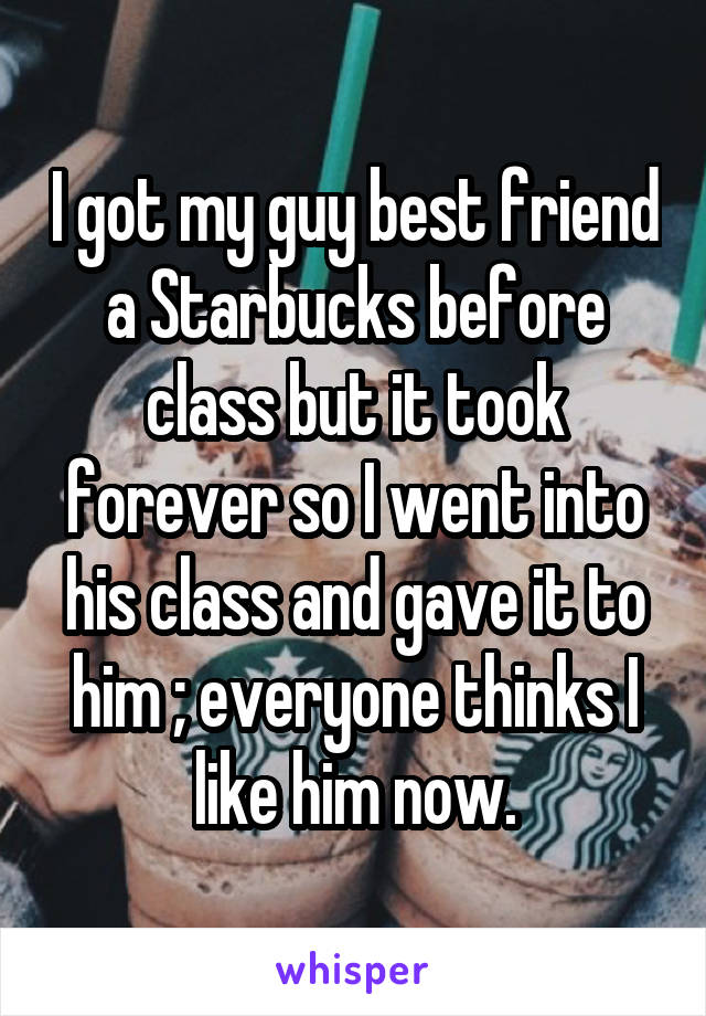 I got my guy best friend a Starbucks before class but it took forever so I went into his class and gave it to him ; everyone thinks I like him now.