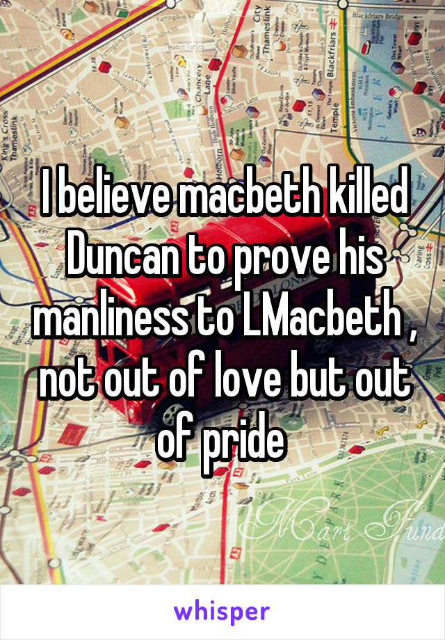 I believe macbeth killed Duncan to prove his manliness to LMacbeth , not out of love but out of pride 