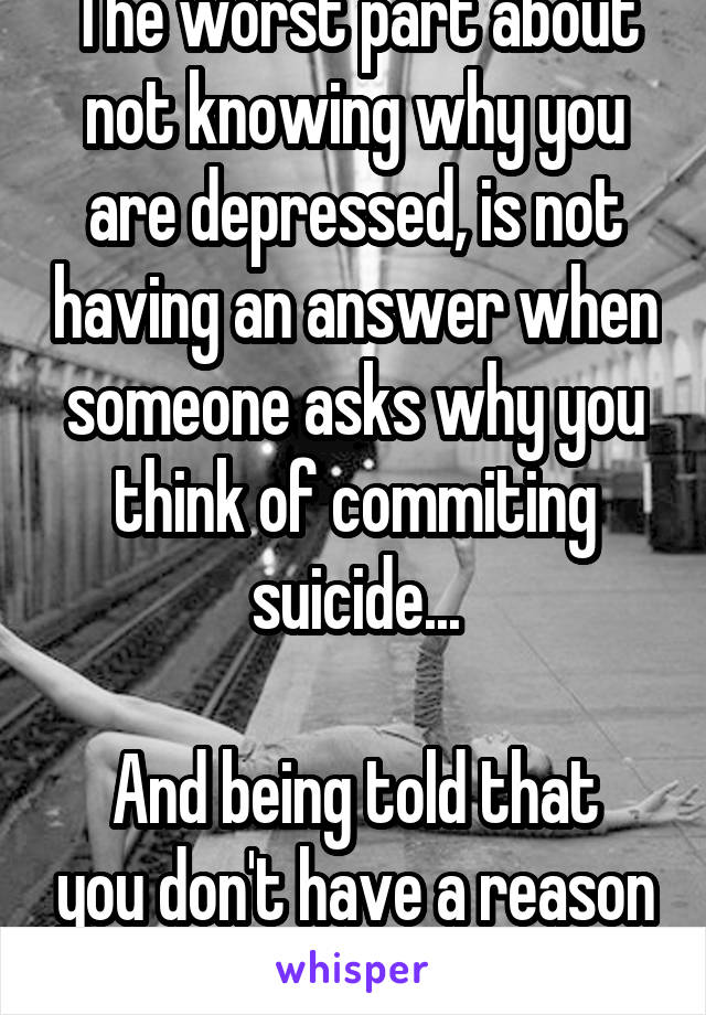 The worst part about not knowing why you are depressed, is not having an answer when someone asks why you think of commiting suicide...

And being told that you don't have a reason to.