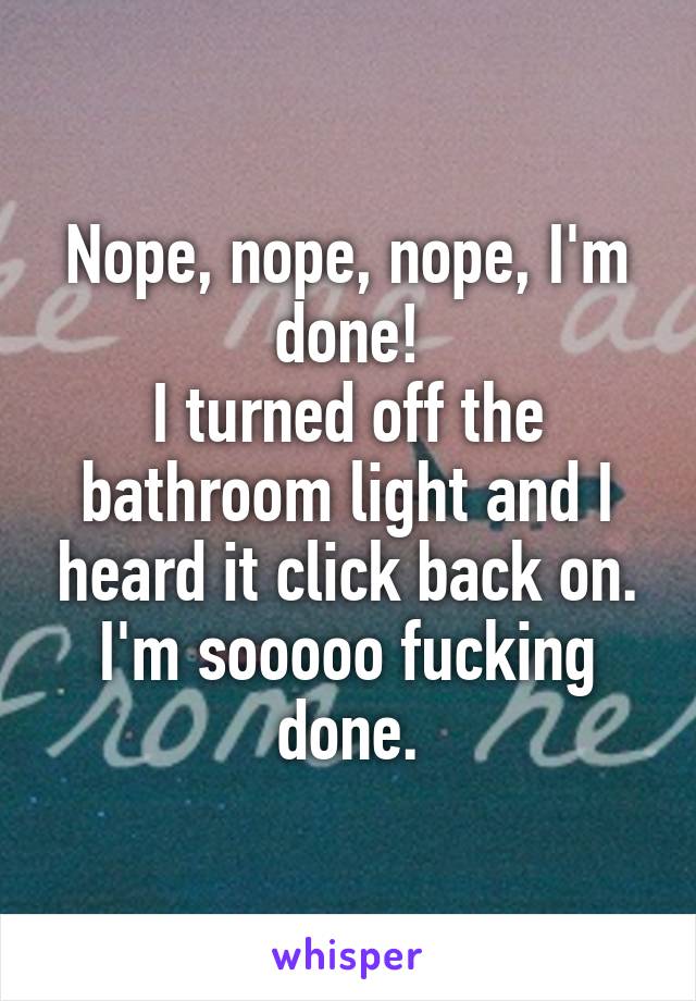 Nope, nope, nope, I'm done!
I turned off the bathroom light and I heard it click back on. I'm sooooo fucking done.