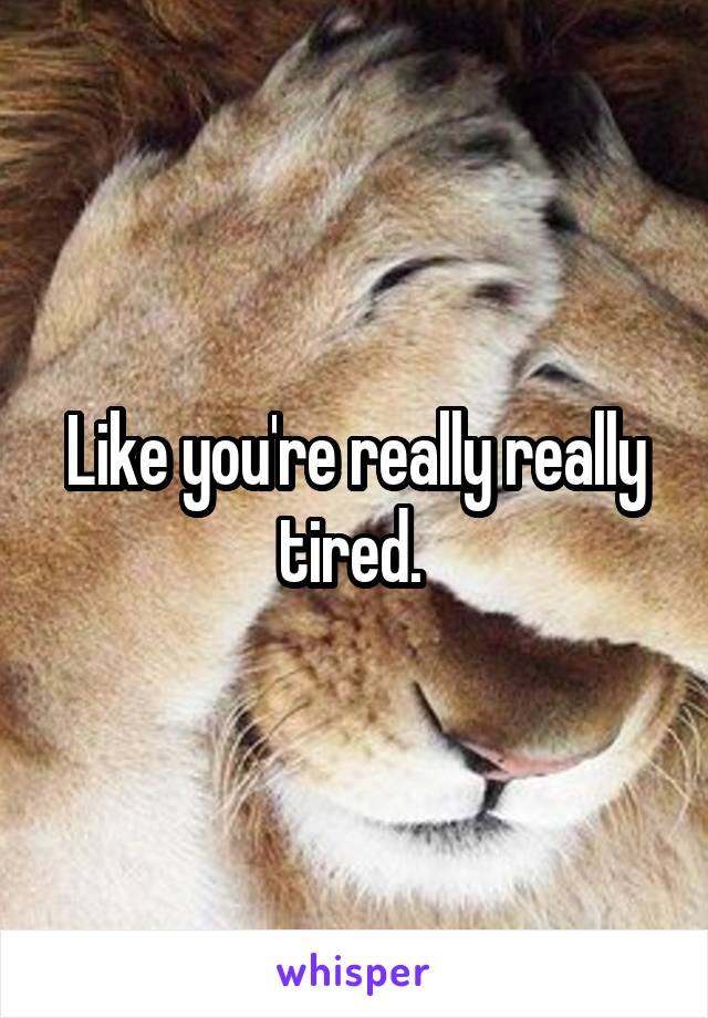 Like you're really really tired. 