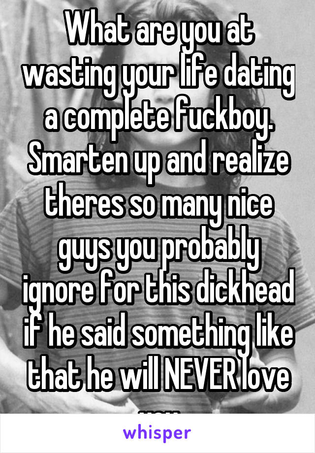 What are you at wasting your life dating a complete fuckboy. Smarten up and realize theres so many nice guys you probably ignore for this dickhead if he said something like that he will NEVER love you