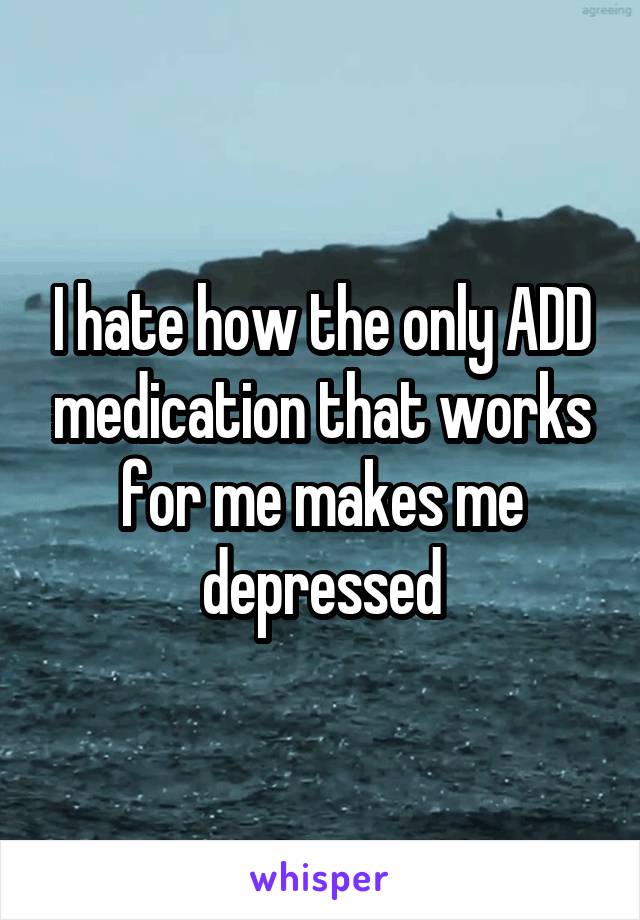 I hate how the only ADD medication that works for me makes me depressed