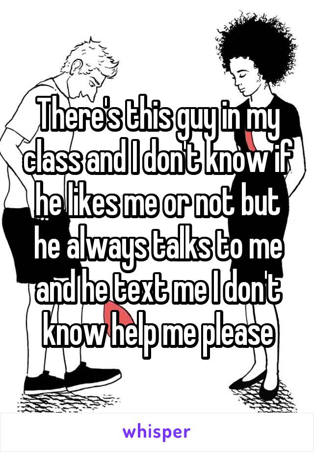 There's this guy in my class and I don't know if he likes me or not but he always talks to me and he text me I don't know help me please