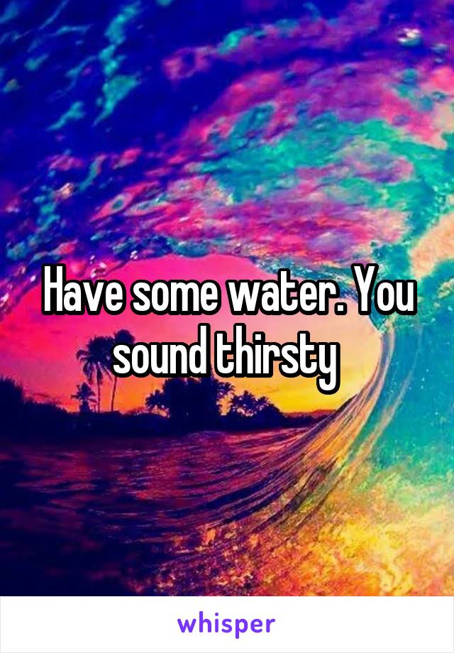 Have some water. You sound thirsty 