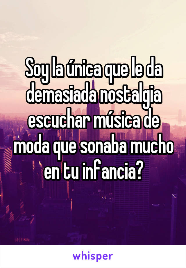 Soy la única que le da demasiada nostalgia escuchar música de moda que sonaba mucho en tu infancia?
