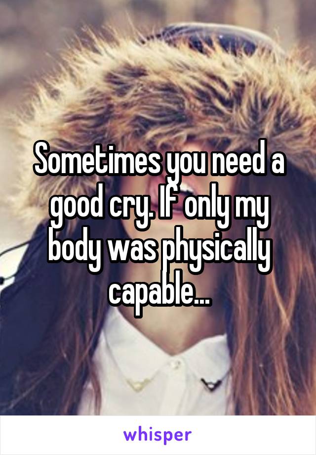 Sometimes you need a good cry. If only my body was physically capable...