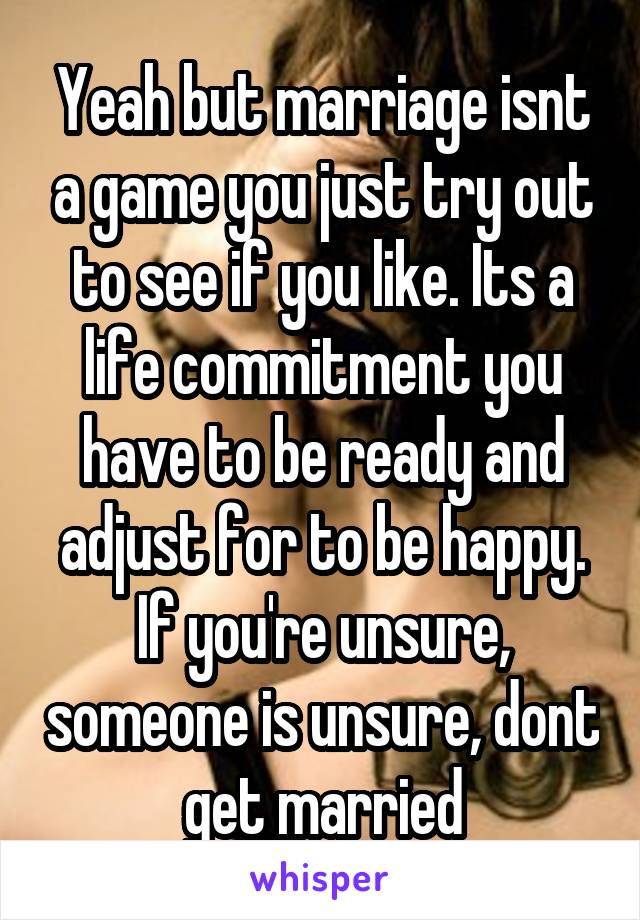 Yeah but marriage isnt a game you just try out to see if you like. Its a life commitment you have to be ready and adjust for to be happy. If you're unsure, someone is unsure, dont get married