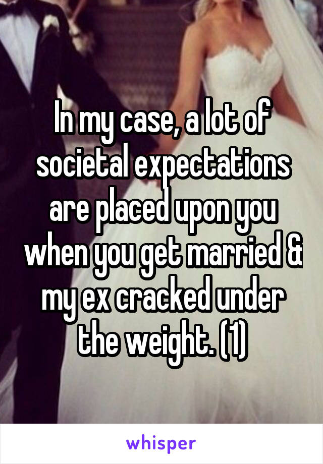 In my case, a lot of societal expectations are placed upon you when you get married & my ex cracked under the weight. (1)