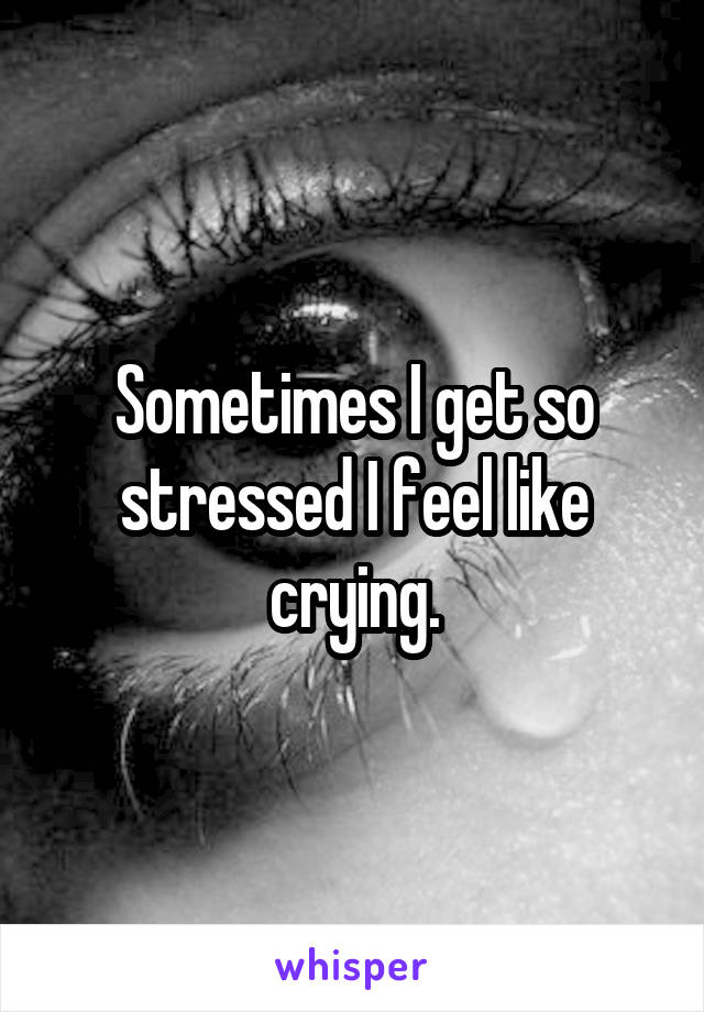 Sometimes I get so stressed I feel like crying.